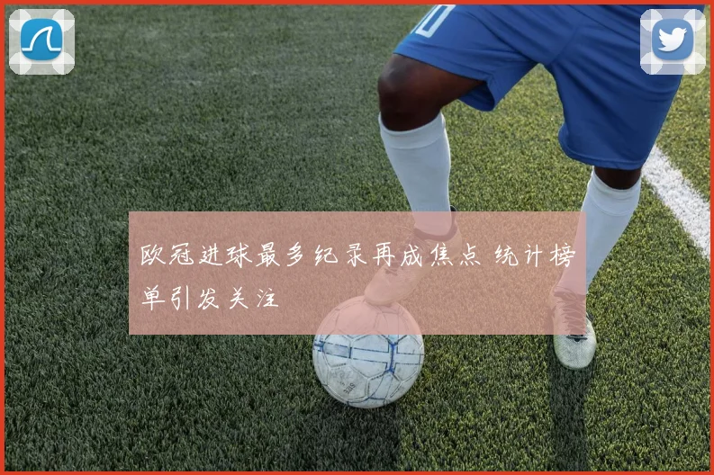 欧冠进球最多纪录再成焦点 统计榜单引发关注
