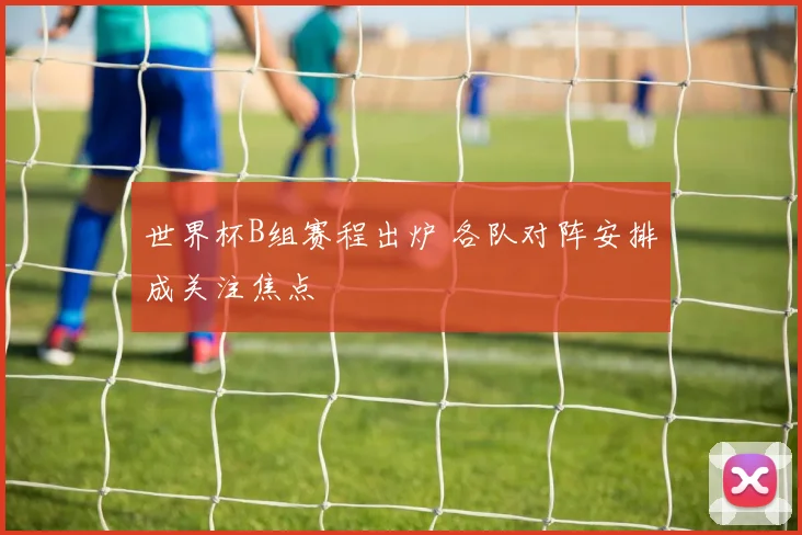 世界杯B组赛程出炉 各队对阵安排成关注焦点