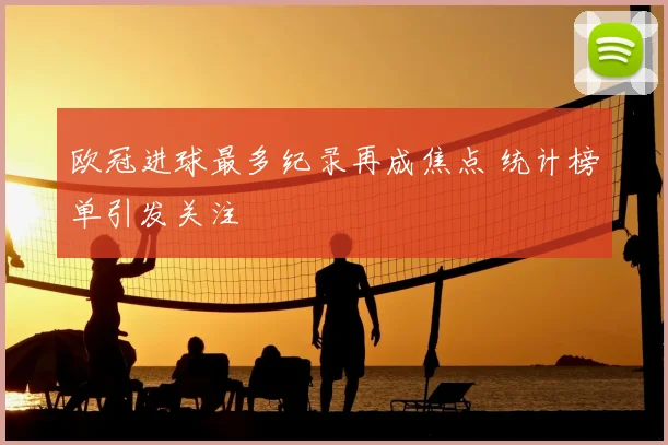 欧冠进球最多纪录再成焦点 统计榜单引发关注