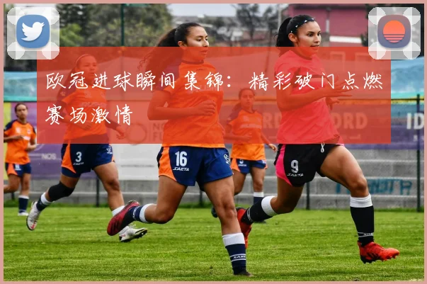 欧冠进球瞬间集锦:精彩破门点燃赛场激情
